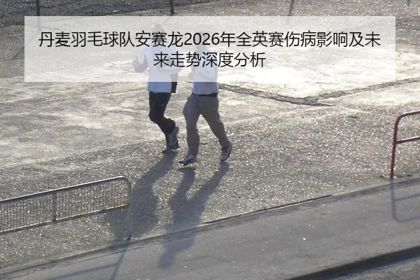 丹麦羽毛球队安赛龙2026年全英赛伤病影响及未来走势深度分析